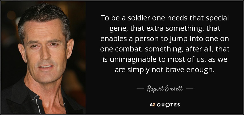 To be a soldier one needs that special gene, that extra something, that enables a person to jump into one on one combat, something, after all, that is unimaginable to most of us, as we are simply not brave enough. - Rupert Everett
