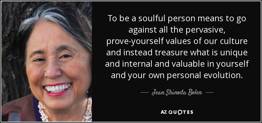 To be a soulful person means to go against all the pervasive, prove-yourself values of our culture and instead treasure what is unique and internal and valuable in yourself and your own personal evolution. - Jean Shinoda Bolen