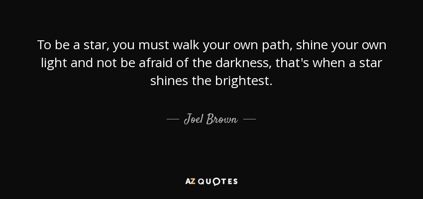 To be a star, you must walk your own path, shine your own light and not be afraid of the darkness, that's when a star shines the brightest. - Joel Brown