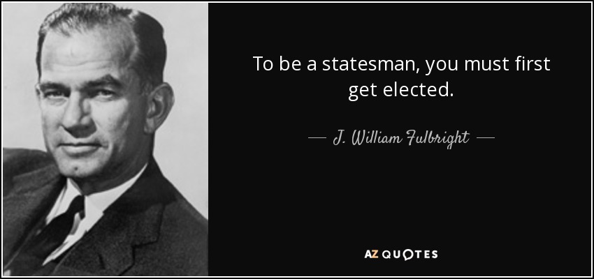 To be a statesman, you must first get elected. - J. William Fulbright