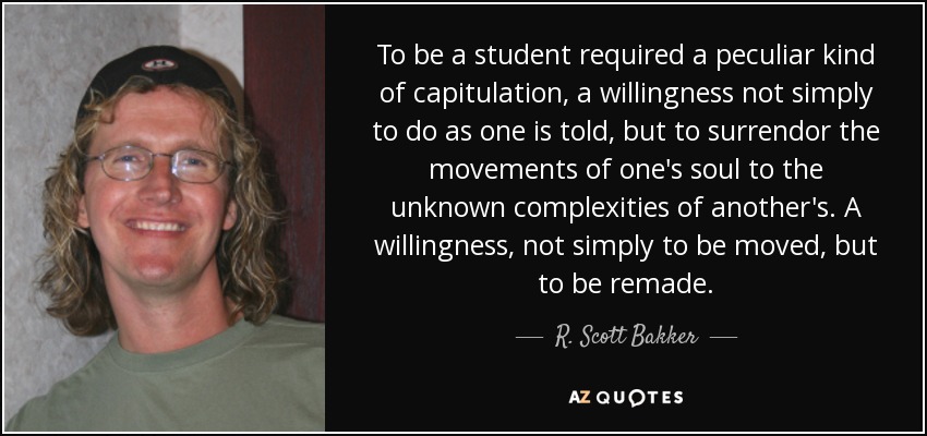 To be a student required a peculiar kind of capitulation, a willingness not simply to do as one is told, but to surrendor the movements of one's soul to the unknown complexities of another's. A willingness, not simply to be moved, but to be remade. - R. Scott Bakker