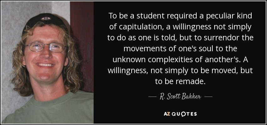 To be a student required a peculiar kind of capitulation, a willingness not simply to do as one is told, but to surrendor the movements of one's soul to the unknown complexities of another's. A willingness, not simply to be moved, but to be remade. - R. Scott Bakker