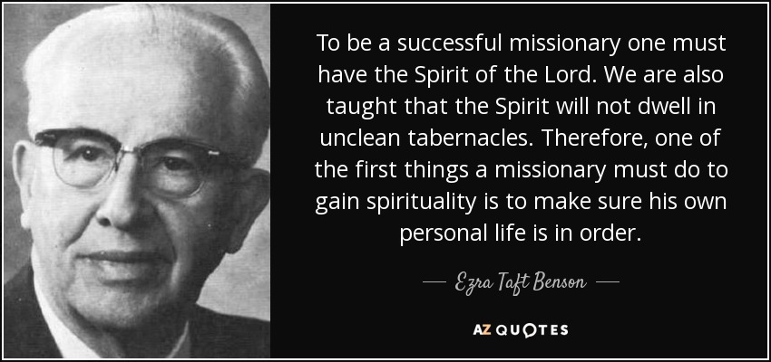 To be a successful missionary one must have the Spirit of the Lord. We are also taught that the Spirit will not dwell in unclean tabernacles. Therefore, one of the first things a missionary must do to gain spirituality is to make sure his own personal life is in order. - Ezra Taft Benson