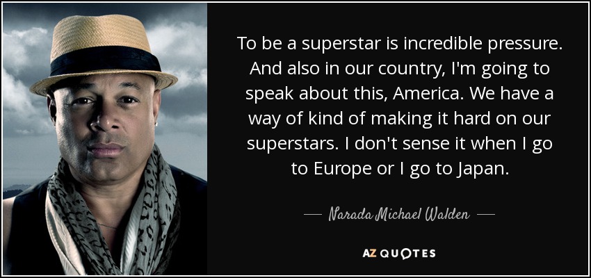 To be a superstar is incredible pressure. And also in our country, I'm going to speak about this, America. We have a way of kind of making it hard on our superstars. I don't sense it when I go to Europe or I go to Japan. - Narada Michael Walden