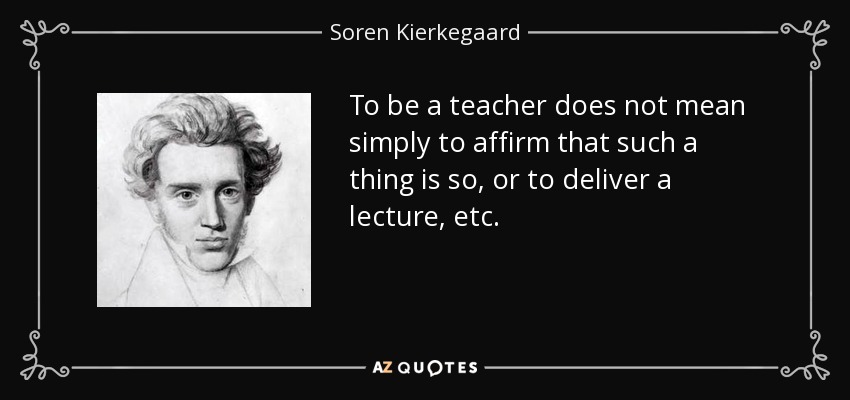 To be a teacher does not mean simply to affirm that such a thing is so, or to deliver a lecture, etc. - Soren Kierkegaard