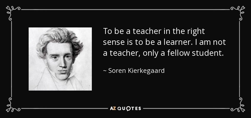 To be a teacher in the right sense is to be a learner. I am not a teacher, only a fellow student. - Soren Kierkegaard
