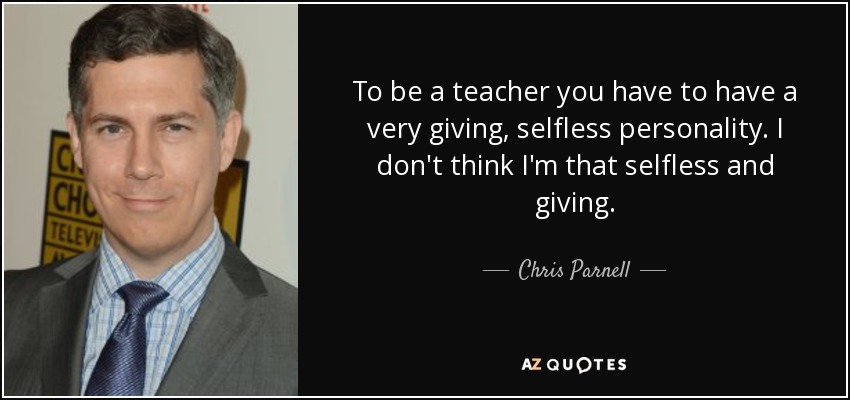 To be a teacher you have to have a very giving, selfless personality. I don't think I'm that selfless and giving. - Chris Parnell