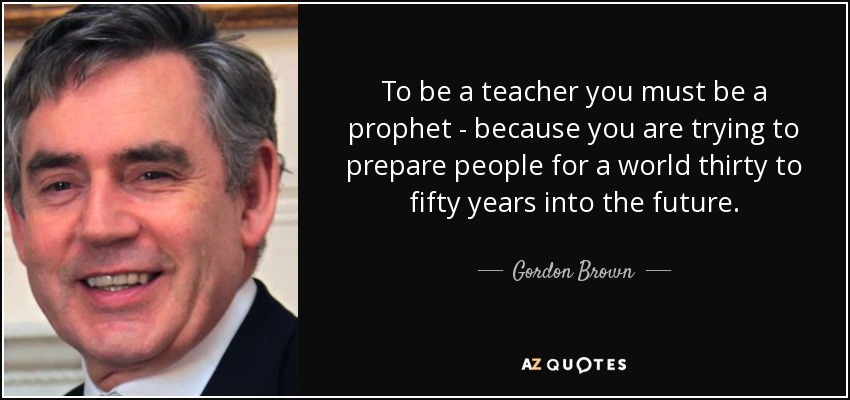 To be a teacher you must be a prophet - because you are trying to prepare people for a world thirty to fifty years into the future. - Gordon Brown