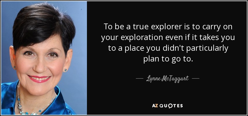 To be a true explorer is to carry on your exploration even if it takes you to a place you didn't particularly plan to go to. - Lynne McTaggart