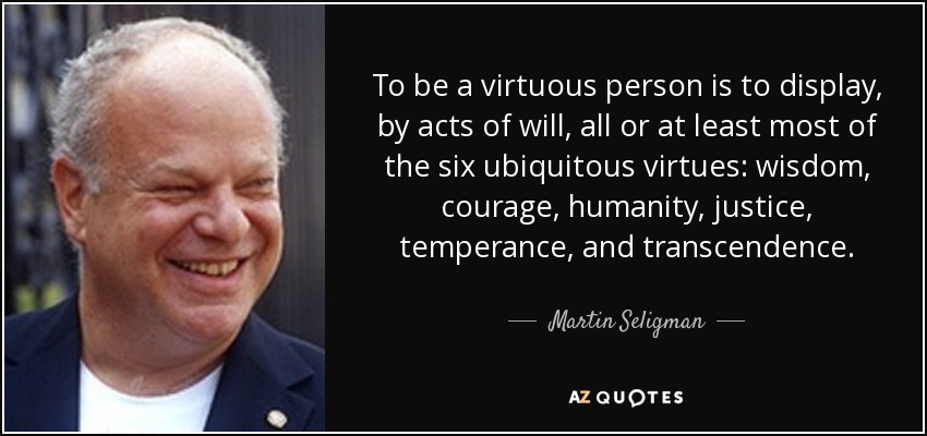 To be a virtuous person is to display, by acts of will, all or at least most of the six ubiquitous virtues: wisdom, courage, humanity, justice, temperance, and transcendence. - Martin Seligman