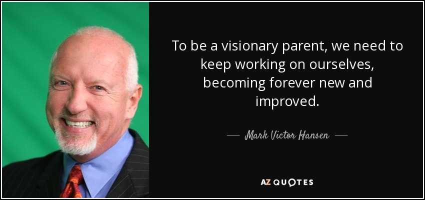 To be a visionary parent, we need to keep working on ourselves, becoming forever new and improved. - Mark Victor Hansen