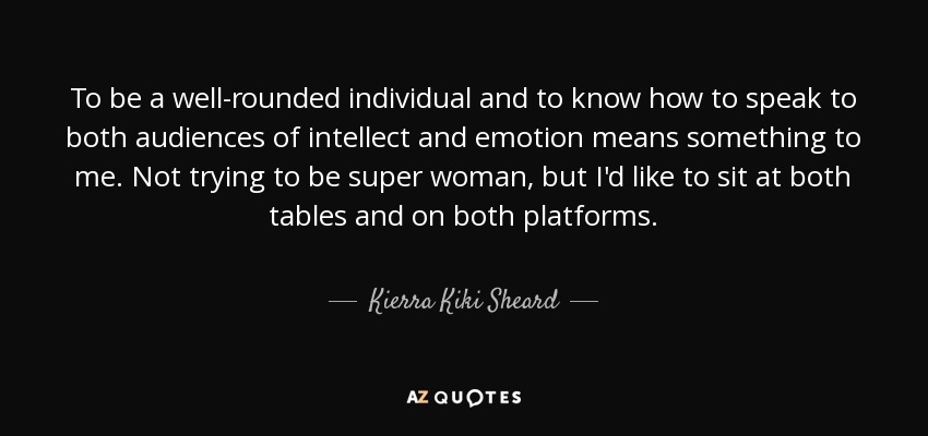 To be a well-rounded individual and to know how to speak to both audiences of intellect and emotion means something to me. Not trying to be super woman, but I'd like to sit at both tables and on both platforms. - Kierra Kiki Sheard