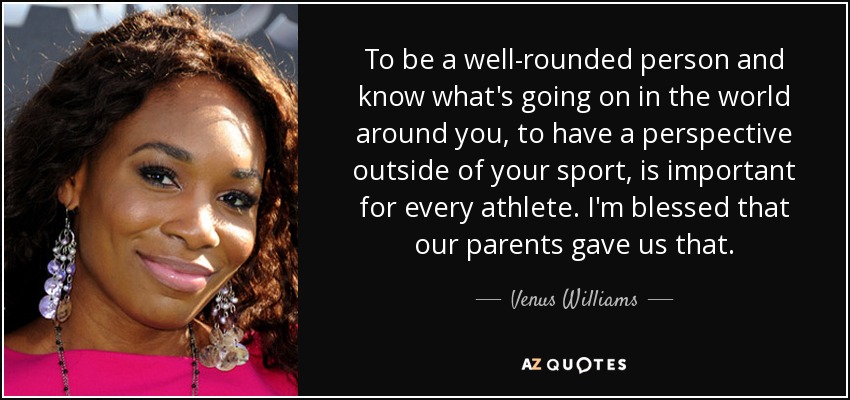 To be a well-rounded person and know what's going on in the world around you, to have a perspective outside of your sport, is important for every athlete. I'm blessed that our parents gave us that. - Venus Williams