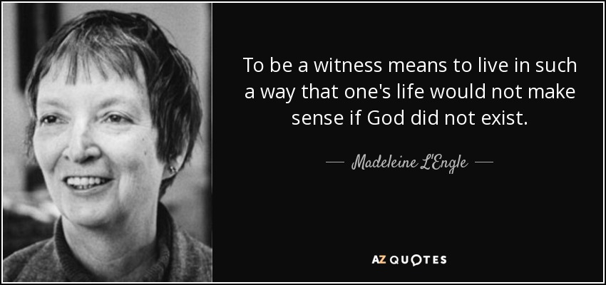 To be a witness means to live in such a way that one's life would not make sense if God did not exist. - Madeleine L'Engle