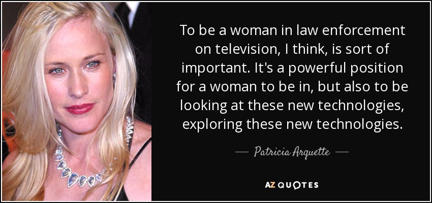 To be a woman in law enforcement on television, I think, is sort of important. It's a powerful position for a woman to be in, but also to be looking at these new technologies, exploring these new technologies. - Patricia Arquette