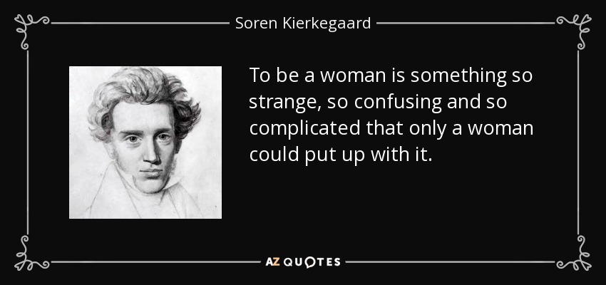 To be a woman is something so strange, so confusing and so complicated that only a woman could put up with it. - Soren Kierkegaard