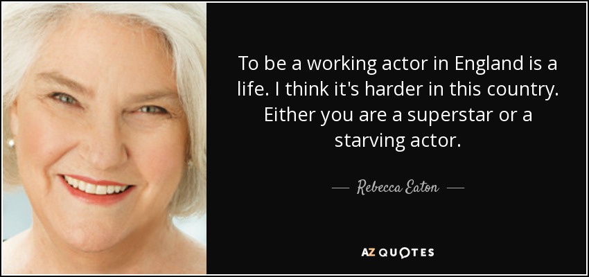 To be a working actor in England is a life. I think it's harder in this country. Either you are a superstar or a starving actor. - Rebecca Eaton