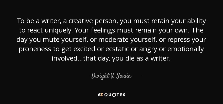 To be a writer, a creative person, you must retain your ability to react uniquely. Your feelings must remain your own. The day you mute yourself, or moderate yourself, or repress your proneness to get excited or ecstatic or angry or emotionally involved...that day, you die as a writer. - Dwight V. Swain