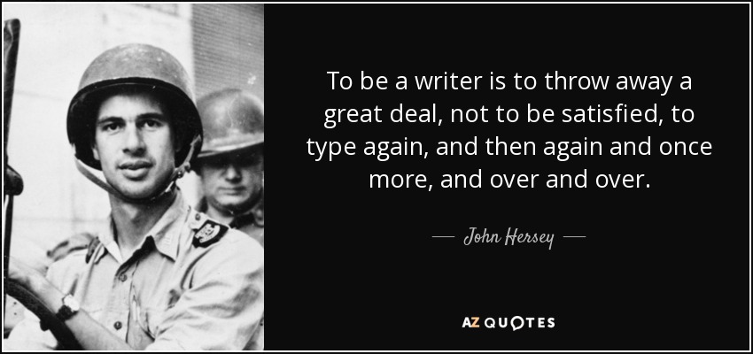 To be a writer is to throw away a great deal, not to be satisfied, to type again, and then again and once more, and over and over. - John Hersey