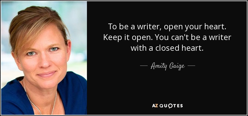 To be a writer, open your heart. Keep it open. You can't be a writer with a closed heart. - Amity Gaige