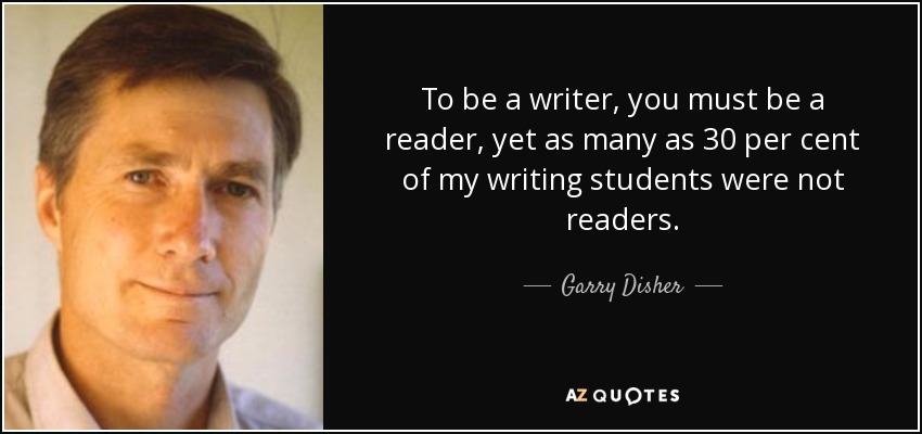 To be a writer, you must be a reader, yet as many as 30 per cent of my writing students were not readers. - Garry Disher