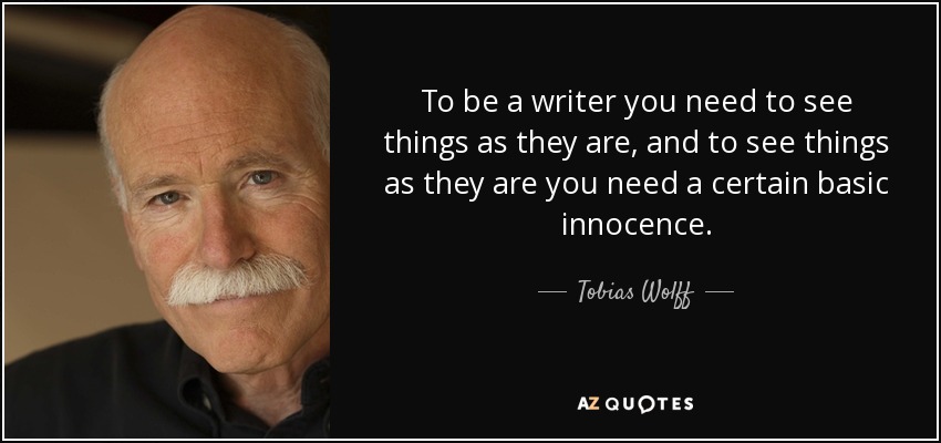 To be a writer you need to see things as they are, and to see things as they are you need a certain basic innocence. - Tobias Wolff