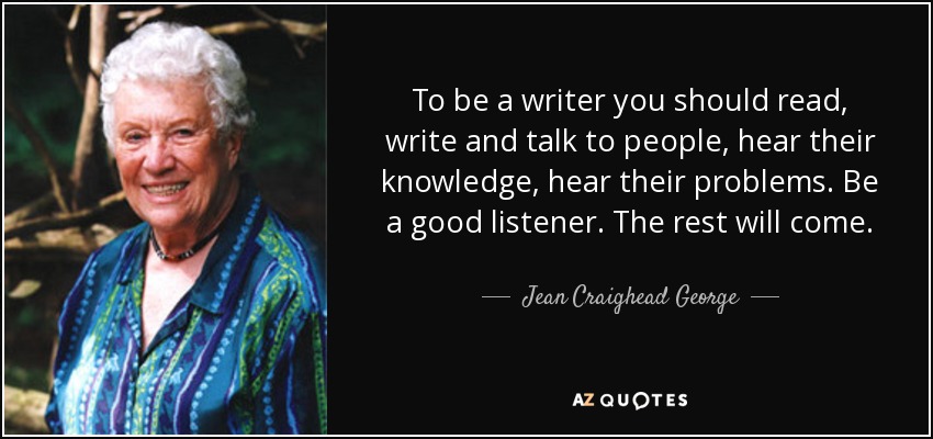 To be a writer you should read, write and talk to people, hear their knowledge, hear their problems. Be a good listener. The rest will come. - Jean Craighead George