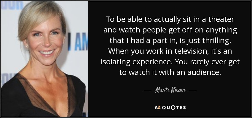 To be able to actually sit in a theater and watch people get off on anything that I had a part in, is just thrilling. When you work in television, it's an isolating experience. You rarely ever get to watch it with an audience. - Marti Noxon