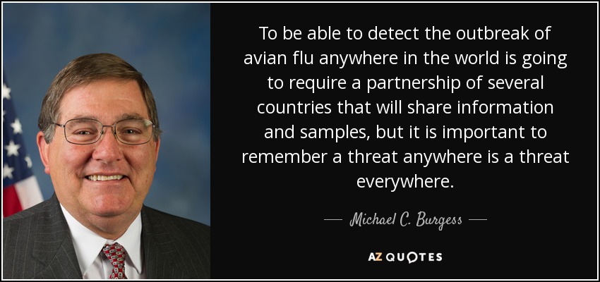 To be able to detect the outbreak of avian flu anywhere in the world is going to require a partnership of several countries that will share information and samples, but it is important to remember a threat anywhere is a threat everywhere. - Michael C. Burgess