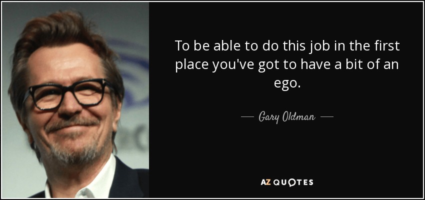To be able to do this job in the first place you've got to have a bit of an ego. - Gary Oldman