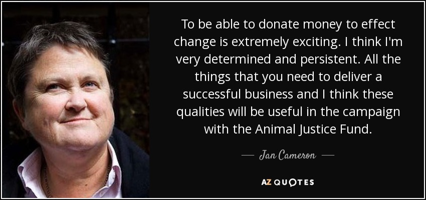To be able to donate money to effect change is extremely exciting. I think I'm very determined and persistent. All the things that you need to deliver a successful business and I think these qualities will be useful in the campaign with the Animal Justice Fund. - Jan Cameron