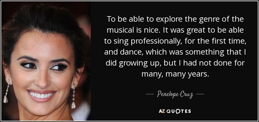 To be able to explore the genre of the musical is nice. It was great to be able to sing professionally, for the first time, and dance, which was something that I did growing up, but I had not done for many, many years. - Penelope Cruz