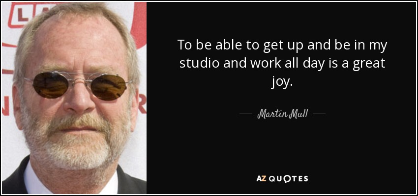 To be able to get up and be in my studio and work all day is a great joy. - Martin Mull