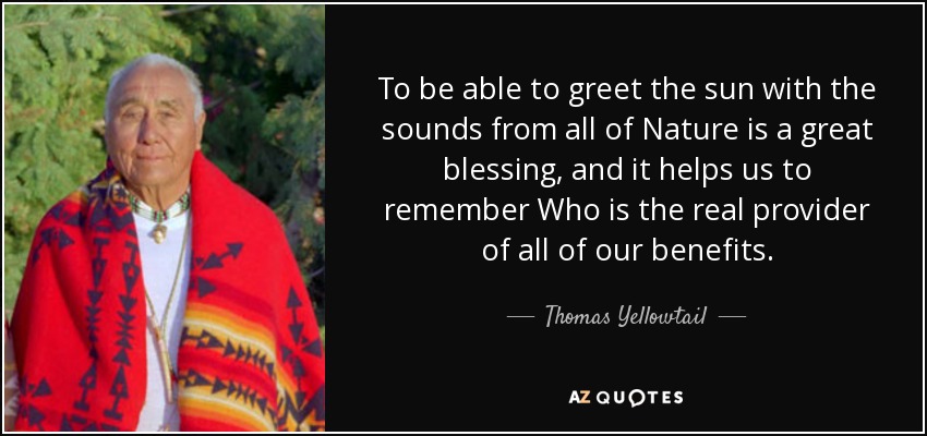 To be able to greet the sun with the sounds from all of Nature is a great blessing, and it helps us to remember Who is the real provider of all of our benefits. - Thomas Yellowtail