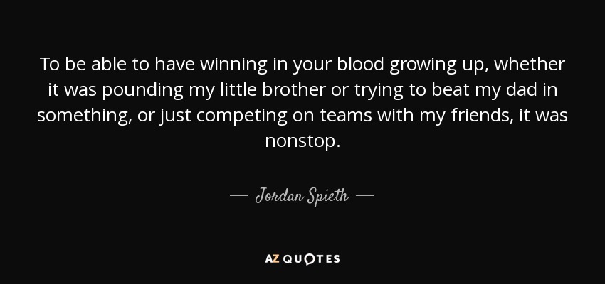 To be able to have winning in your blood growing up, whether it was pounding my little brother or trying to beat my dad in something, or just competing on teams with my friends, it was nonstop. - Jordan Spieth
