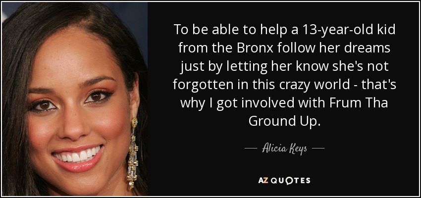 To be able to help a 13-year-old kid from the Bronx follow her dreams just by letting her know she's not forgotten in this crazy world - that's why I got involved with Frum Tha Ground Up. - Alicia Keys