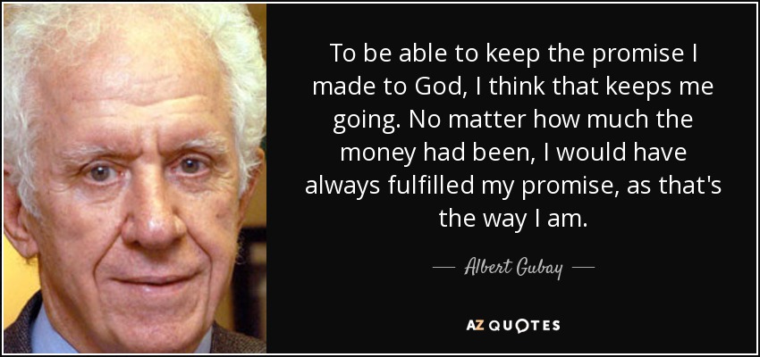 To be able to keep the promise I made to God, I think that keeps me going. No matter how much the money had been, I would have always fulfilled my promise, as that's the way I am. - Albert Gubay