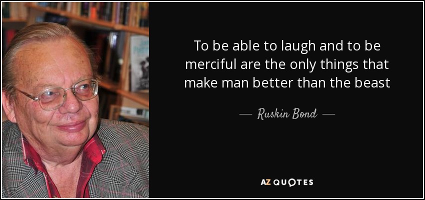 To be able to laugh and to be merciful are the only things that make man better than the beast - Ruskin Bond