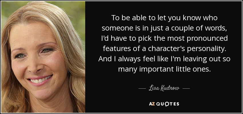 To be able to let you know who someone is in just a couple of words, I'd have to pick the most pronounced features of a character's personality. And I always feel like I'm leaving out so many important little ones. - Lisa Kudrow