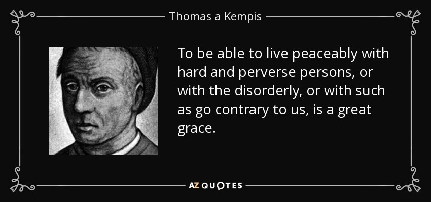 To be able to live peaceably with hard and perverse persons, or with the disorderly, or with such as go contrary to us, is a great grace. - Thomas a Kempis