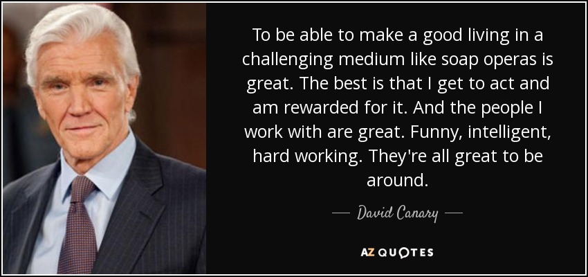 To be able to make a good living in a challenging medium like soap operas is great. The best is that I get to act and am rewarded for it. And the people I work with are great. Funny, intelligent, hard working. They're all great to be around. - David Canary