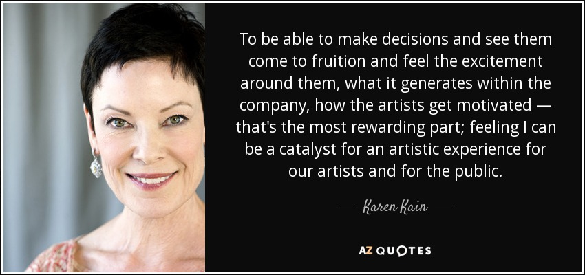 To be able to make decisions and see them come to fruition and feel the excitement around them, what it generates within the company, how the artists get motivated — that's the most rewarding part; feeling I can be a catalyst for an artistic experience for our artists and for the public. - Karen Kain