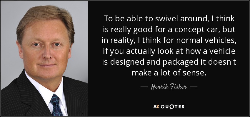To be able to swivel around, I think is really good for a concept car, but in reality, I think for normal vehicles, if you actually look at how a vehicle is designed and packaged it doesn't make a lot of sense. - Henrik Fisker