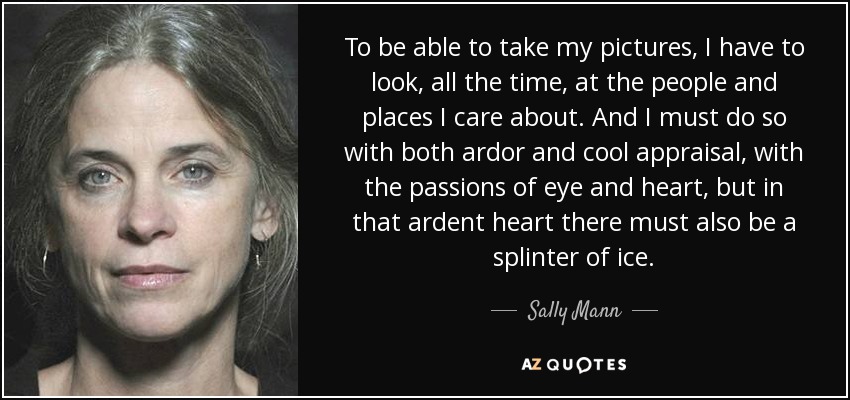 To be able to take my pictures, I have to look, all the time, at the people and places I care about. And I must do so with both ardor and cool appraisal, with the passions of eye and heart, but in that ardent heart there must also be a splinter of ice. - Sally Mann