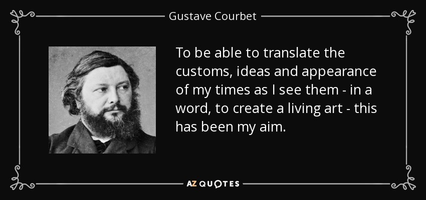 To be able to translate the customs, ideas and appearance of my times as I see them - in a word, to create a living art - this has been my aim. - Gustave Courbet