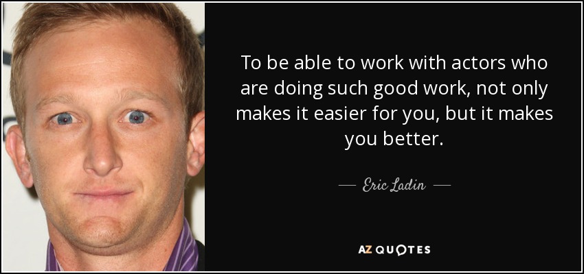 To be able to work with actors who are doing such good work, not only makes it easier for you, but it makes you better. - Eric Ladin