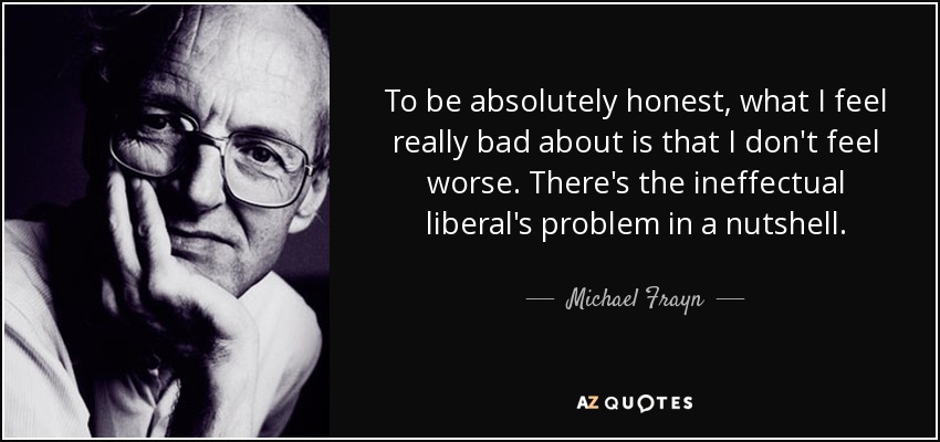 To be absolutely honest, what I feel really bad about is that I don't feel worse. There's the ineffectual liberal's problem in a nutshell. - Michael Frayn