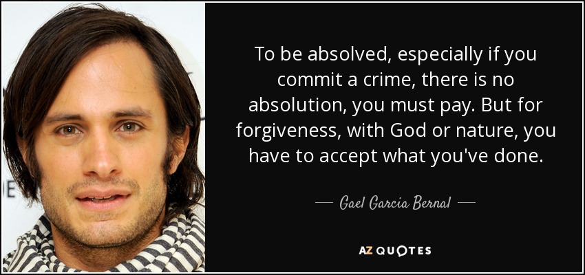 To be absolved, especially if you commit a crime, there is no absolution, you must pay. But for forgiveness, with God or nature, you have to accept what you've done. - Gael Garcia Bernal