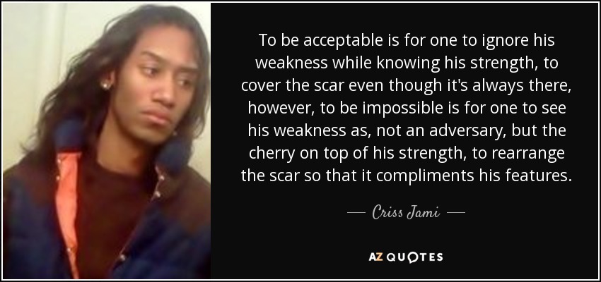 To be acceptable is for one to ignore his weakness while knowing his strength, to cover the scar even though it's always there, however, to be impossible is for one to see his weakness as, not an adversary, but the cherry on top of his strength, to rearrange the scar so that it compliments his features. - Criss Jami
