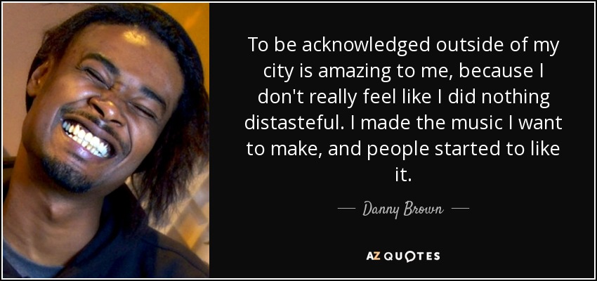 To be acknowledged outside of my city is amazing to me, because I don't really feel like I did nothing distasteful. I made the music I want to make, and people started to like it. - Danny Brown